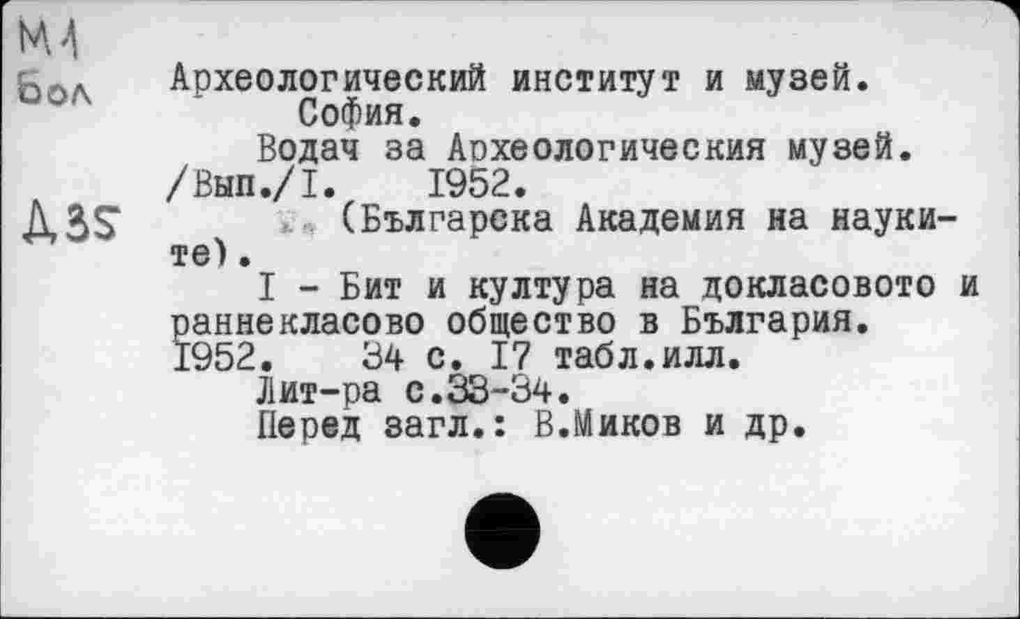 ﻿Археологический институт и музей.
София.
Водач за Археологический музей.
/Вып./I. 1952.
(Българска Академия на науки-те).
I - Бит и култура на докласовото и аннекласово общество в България.
952.	34 с. 17 табл.илл.
Лит-ра с.33-34.
Перед загл.: В.Миков и др.